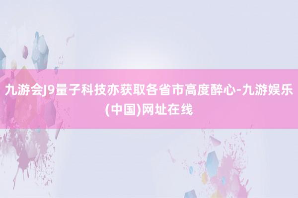 九游会J9量子科技亦获取各省市高度醉心-九游娱乐(中国)网址在线