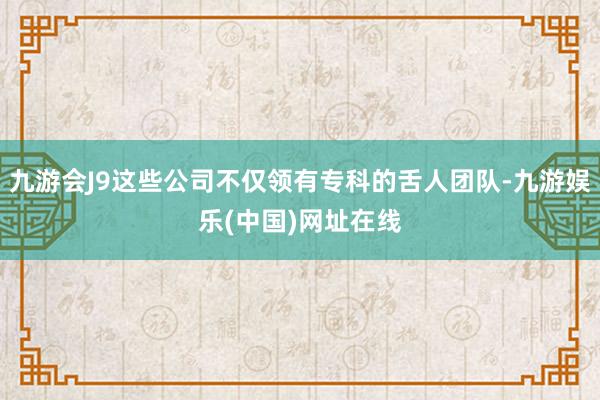 九游会J9这些公司不仅领有专科的舌人团队-九游娱乐(中国)网址在线