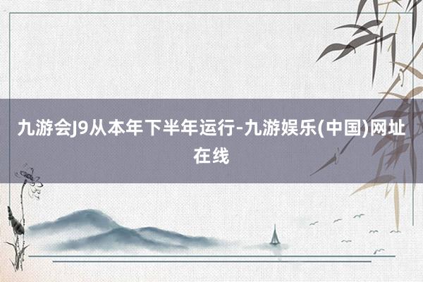 九游会J9　　从本年下半年运行-九游娱乐(中国)网址在线