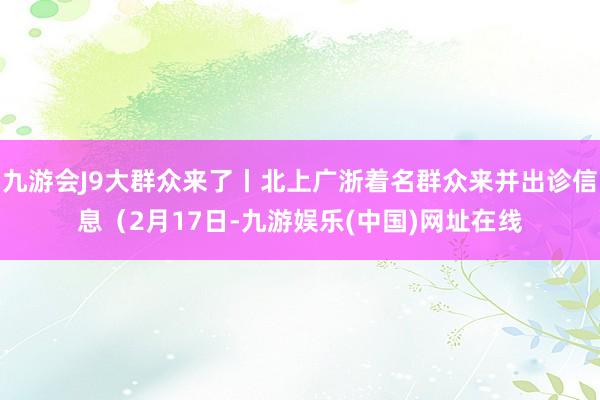 九游会J9大群众来了丨北上广浙着名群众来并出诊信息（2月17日-九游娱乐(中国)网址在线