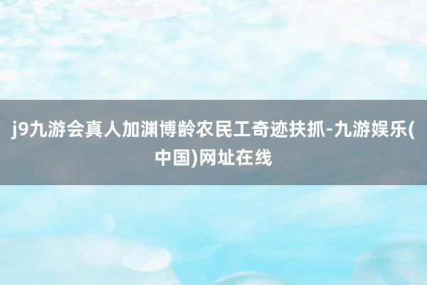 j9九游会真人加渊博龄农民工奇迹扶抓-九游娱乐(中国)网址在线