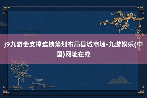 j9九游会支撑连锁筹划布局县域商场-九游娱乐(中国)网址在线