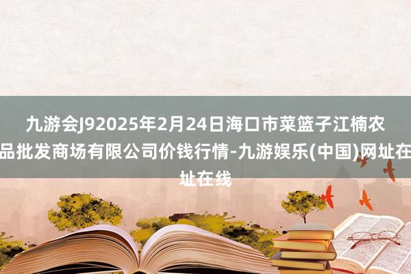 九游会J92025年2月24日海口市菜篮子江楠农居品批发商场有限公司价钱行情-九游娱乐(中国)网址在线