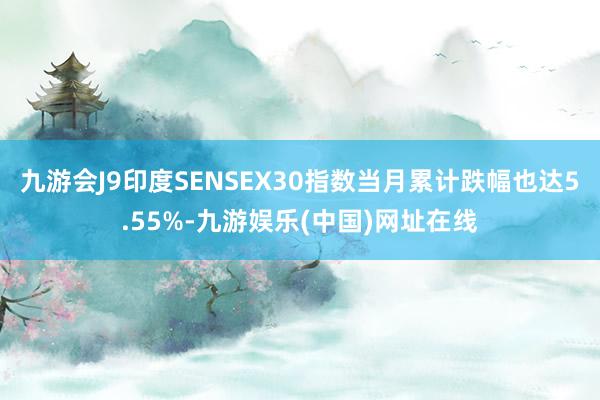 九游会J9印度SENSEX30指数当月累计跌幅也达5.55%-九游娱乐(中国)网址在线